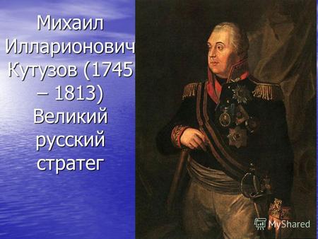 Михаил Илларионович Кутузов (1745 – 1813) Великий русский стратег.