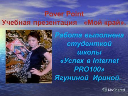 Pover Point Учебная презентация «Мой край». Работа выполнена студенткой школы «Успех в Internet PRO100» Ягуниной Ириной.