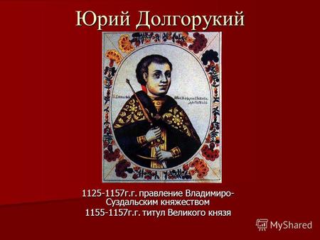 Юрий Долгорукий 1125-1157г.г. правление Владимиро- Суздальским княжеством 1155-1157г.г. титул Великого князя.