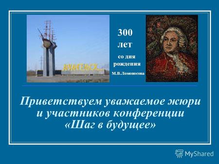 Приветствуем уважаемое жюри и участников конференции «Шаг в будущее» со дня рождения 300 лет М.В.Ломоносова.