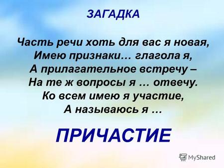 Часть речи хоть для вас я новая, Имею признаки… глагола я, А прилагательное встречу – На те ж вопросы я … отвечу. Ко всем имею я участие, А называюсь я.