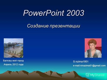PowerPoint 2003 Создание презентации S:nzima1951 e-mail:ninazima51@gmail.com Балхаш мой город Апрель 2012 года.
