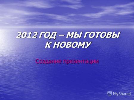 2012 ГОД – МЫ ГОТОВЫ К НОВОМУ Создание презентации.