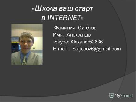 «Школа ваш старт в INTERNET» Фамилия: Сутёсов Имя: Александр Skype: Alexandr52836 E-meil : Sutjosov6@gmail.com.