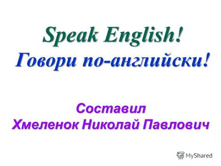 Speak English! Говори по-английски! Составил Хмеленок Николай Павлович.