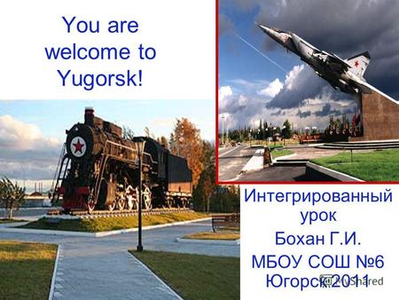 You are welcome to Yugorsk! Интегрированный урок Бохан Г.И. МБОУ СОШ 6 Югорск 2011.