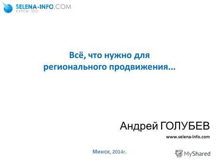 Всё, что нужно для регионального продвижения... Андрей ГОЛУБЕВ www.selena-info.com Минск, 2014г.