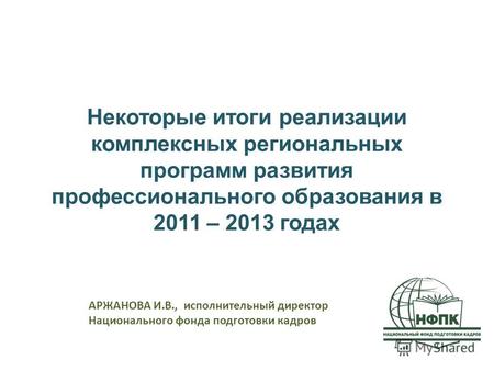 Некоторые итоги реализации комплексных региональных программ развития профессионального образования в 2011 – 2013 годах АРЖАНОВА И.В., исполнительный директор.