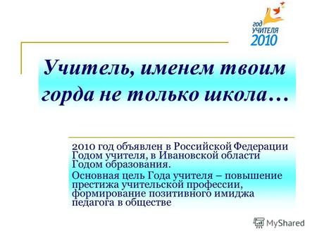 Учитель, именем твоим горда не только школа… 2010 год объявлен в Российской Федерации Годом учителя, в Ивановской области Годом образования. Основная цель.