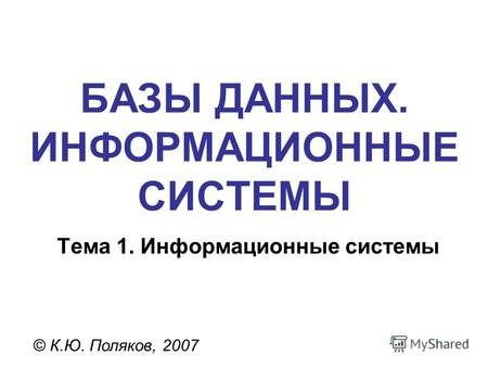 БАЗЫ ДАННЫХ. ИНФОРМАЦИОННЫЕ СИСТЕМЫ © К.Ю. Поляков, 2007 Тема 1. Информационные системы.