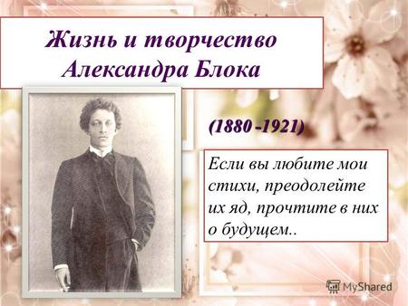 Жизнь и творчество Александра Блока (1880 -1921) Если вы любите мои стихи, преодолейте их яд, прочтите в них о будущем..