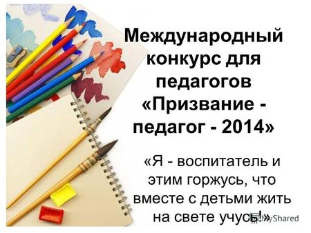 Международный конкурс для педагогов «Призвание - педагог - 2014» «Я - воспитатель и этим горжусь, что вместе с детьми жить на свете учусь!»