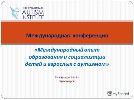 5 – 8 ноября 2013 г. Красноярск Международная конференция « Международный опыт образования и социализации детей и взрослых с аутизмом »
