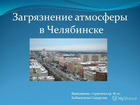 Загрязнение атмосферы в Челябинске Выполнила: студентка гр. Ф-21, Кобылтаева Сандугаш.