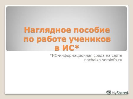 Наглядное пособие по работе учеников в ИС* *ИС-информационная среда на сайте nachalka.seminfo.ru.