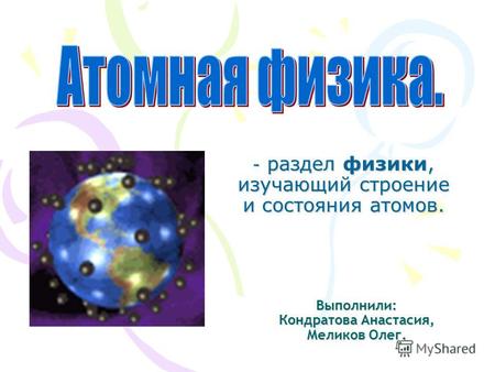 Выполнили: Кондратова Анастасия, Меликов Олег. - раздел физики, изучающий строение и состояния атомов.