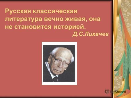 Русская классическая литература вечно живая, она не становится историей. Д.С.Лихачев.