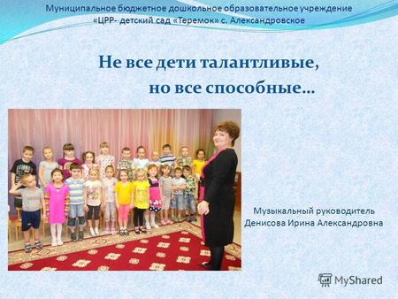 Не все дети талантливые, но все способные… Музыкальный руководитель Денисова Ирина Александровна Муниципальное бюджетное дошкольное образовательное учреждение.