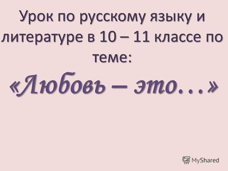 Урок по русскому языку и литературе в 10 – 11 классе по теме: «Любовь – это…»