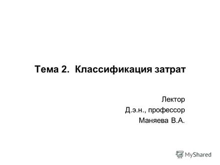 Тема 2. Классификация затрат Лектор Д.э.н., профессор Маняева В.А.
