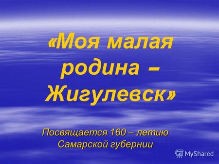 « Моя малая родина – Жигулевск » Посвящается 160 – летию Самарской губернии.