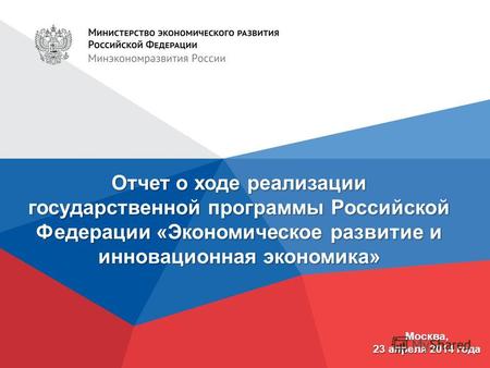 Отчет о ходе реализации государственной программы Российской Федерации «Экономическое развитие и инновационная экономика» Москва, 23 апреля 2014 года.