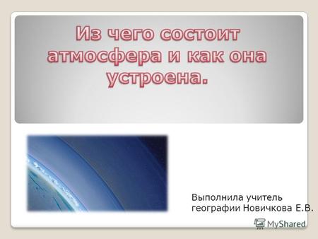 Выполнила учитель географии Новичкова Е.В.. Атмосфера- это воздушная оболочка Земли.