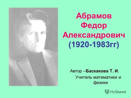 Абрамов Федор Александрович (1920-1983гг) Автор –Баскакова Т. И. Учитель математики и физики.