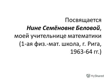 Посвящается Нине Семёновне Беловой, моей учительнице математики (1-ая физ.-мат. школа, г. Рига, 1963-64 гг.)