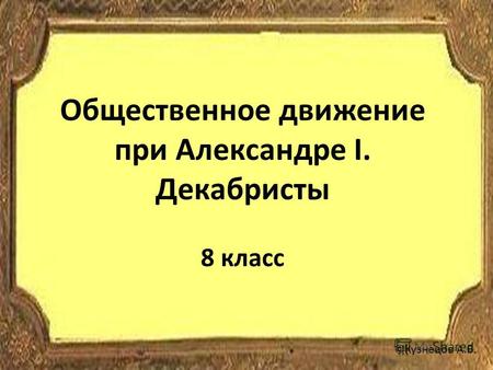 Общественное движение при Александре I. Декабристы 8 класс ©Кузнецов А.В.