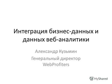 Интеграция бизнес-данных и данных веб-аналитики Александр Кузьмин Генеральный директор WebProfiters.