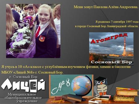 Меня зовут Павлова Алёна Андреевна. Я родилась 7 сентября 1997 года в городе Сосновый Бор Ленинградской области. Я учусь в 10 «А» классе с углублённым.