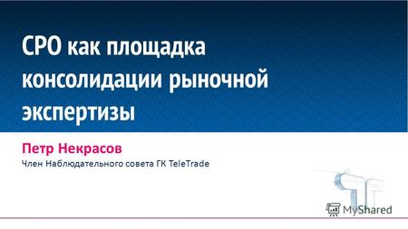 СРО как площадка консолидации рыночной экспертизы Петр Некрасов Член Наблюдательного совета ГК TeleTrade.