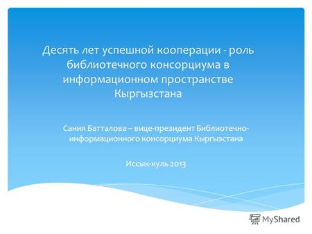Десять лет успешной кооперации - роль библиотечного консорциума в информационном пространстве Кыргызстана Сания Батталова – вице-президент Библиотечно-