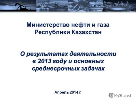 О результатах деятельности в 2013 году и основных среднесрочных задачах Министерство нефти и газа Республики Казахстан О результатах деятельности в 2013.