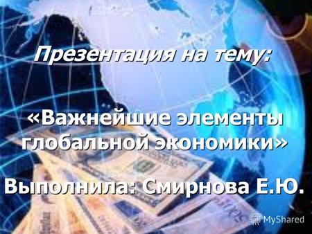 Презентация на тему: «Важнейшие элементы глобальной экономики» Выполнила: Смирнова Е.Ю.