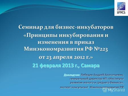 Семинар для бизнес-инкубаторов «Принципы инкубирования и изменения в приказ Минэкономразвития РФ 223 от 23 апреля 2012 г.» 21 февраля 2013 г., Самара Докладчик: