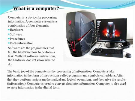 What is a computer? Computer is a device for processing information. A computer system is a combination of four elements: Hardware Software Procedures.