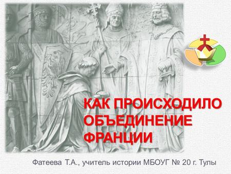 КАК ПРОИСХОДИЛО ОБЪЕДИНЕНИЕ ФРАНЦИИ Фатеева Т.А., учитель истории МБОУГ 20 г. Тулы.