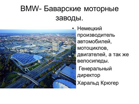 BMW- Баварские моторные заводы. Немецкий производитель автомобилей, мотоциклов, двигателей, а так же велосипеды. Генеральный директор Харальд Крюгер.