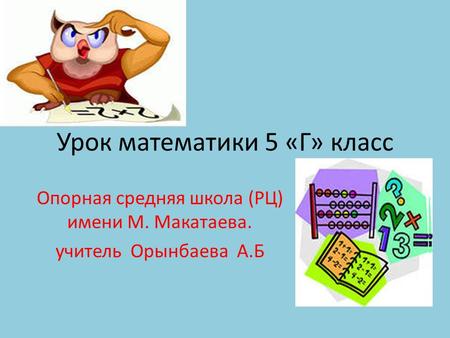 Урок математики 5 «Г» класс Опорная средняя школа (РЦ) имени М. Макатаева. учитель Орынбаева А.Б.