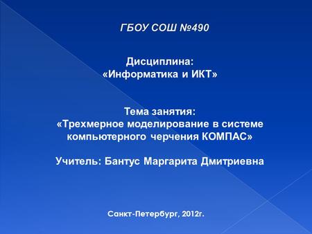 Санкт-Петербург, 2012 г. Дисциплина: «Информатика и ИКТ» Тема занятия: «Трехмерное моделирование в системе компьютерного черчения КОМПАС» Учитель: Бантус.