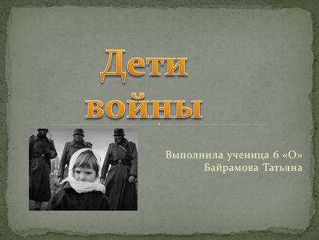 Выполнила ученица 6 «О» Байрамова Татьяна. Рассказать о детях войны.