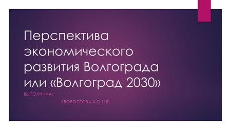 Перспектива экономического развития Волгограда или «Волгоград 2030» ВЫПОЛНИЛА: ХВОРОСТОВА А.С 11 Б.