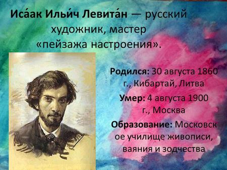 Иса́ак Ильи́ч Левита́н русский художник, мастер «пейзажа настроения». Родился: 30 августа 1860 г., Кибартай, Литва Умер: 4 августа 1900 г., Москва Образование: