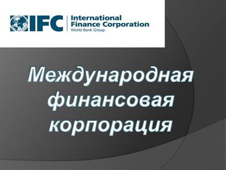 История создания Международная финансовая корпорация (International Finance Corporation) (далее – МФК) была создана в 1956 г. с целью содействия экономическому.