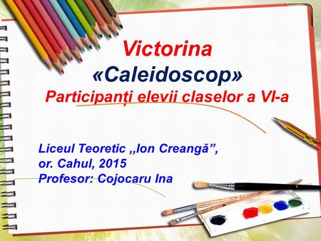 Victorina «Caleidoscop» Participanţi elevii claselor a VI-a Liceul Teoretic,,Ion Creangă, or. Cahul, 2015 Profesor: Cojocaru Ina.