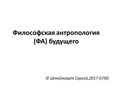 Философская антропология (ФА) будущего © Штейнгарт Сергей,2017 (СПб)
