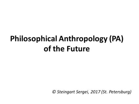 Philosophical Anthropology (PA) of the Future © Steingart Sergei, 2017 (St. Petersburg)