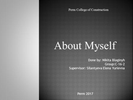About Myself Perm College of Construction Done by: Nikita Blaginyh Group:С-16-2 Supervisor: Silantyeva Elena Yurievna Perm 2017.